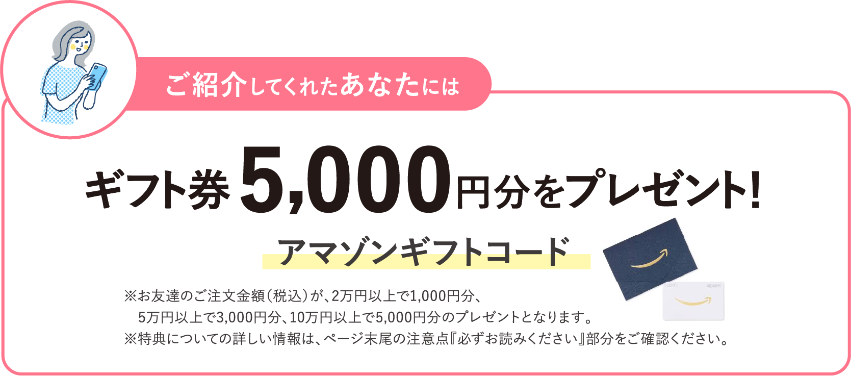 ご紹介してくれたあなたにはギフト券 5,000円分をプレゼント！ アマゾンギフトコード ※お友達のご注文金額（税込）が、2万円以上で1,000円分、5万円以上で3,000円分​、10万円以上で5,000円分​のプレゼントとなります。※特典についての詳しい情報は、ページ末尾の注意点『必ずお読みください』部分をご確認ください。​