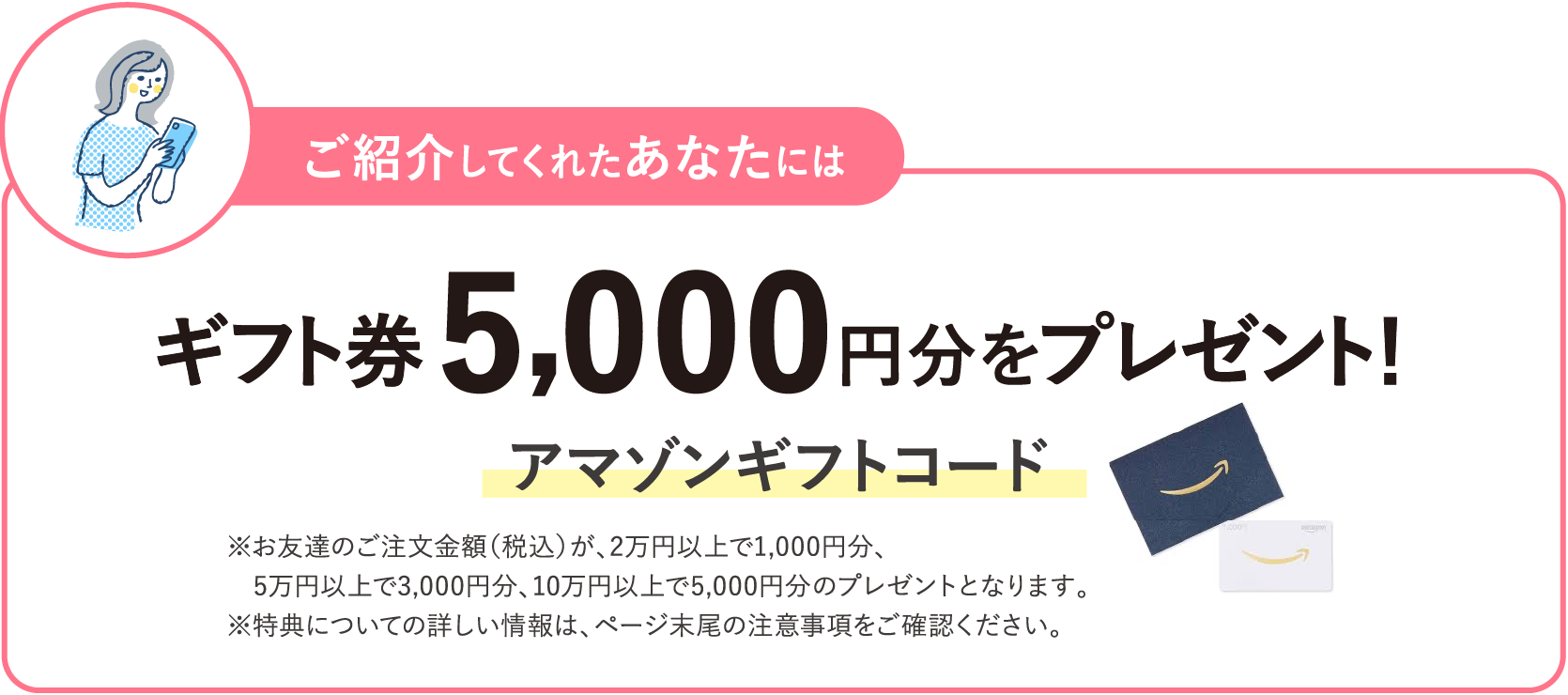 ご紹介してくれたあなたにはギフト券 5,000円分をプレゼント！ アマゾンギフトコード ※お友達のご注文金額（税込）が、2万円以上で1,000円分、5万円以上で3,000円分​、10万円以上で5,000円分​のプレゼントとなります。※特典についての詳しい情報は、ページ末尾の注意事項をご確認ください。​