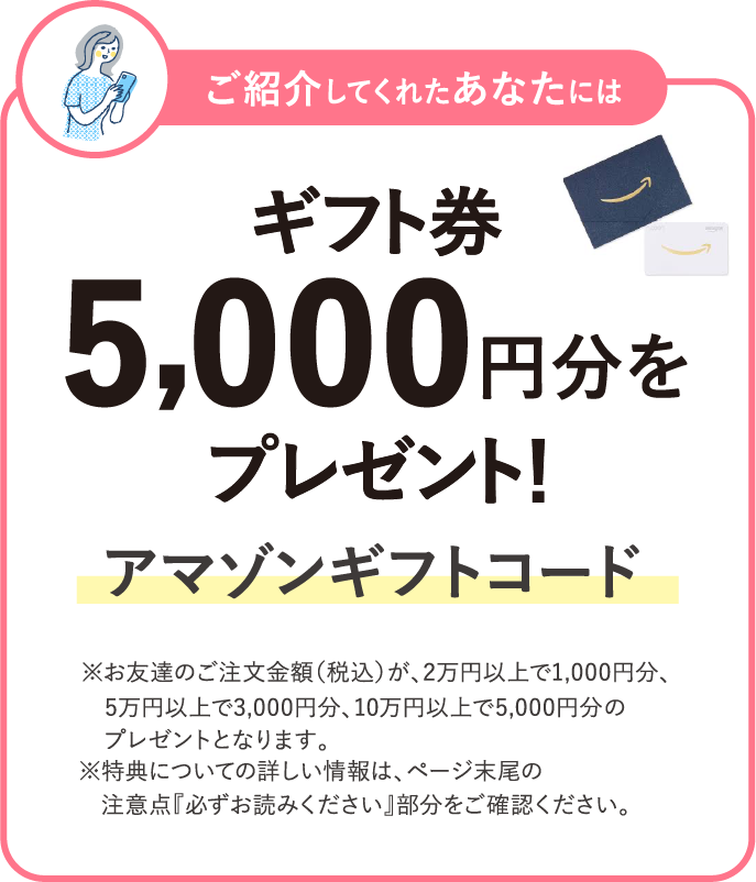 ご紹介してくれたあなたにはギフト券 5,000円分をプレゼント！ アマゾンギフトコード ※お友達のご注文金額（税込）が、2万円以上で1,000円分、5万円以上で3,000円分​、10万円以上で5,000円分​のプレゼントとなります。※特典についての詳しい情報は、ページ末尾の注意点『必ずお読みください』部分をご確認ください。