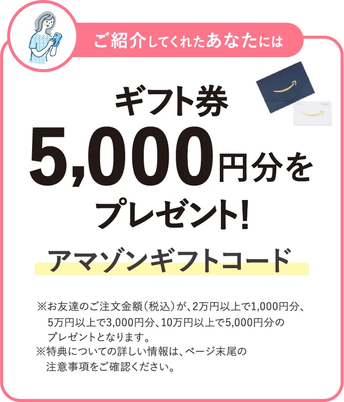 ご紹介してくれたあなたにはギフト券 5,000円分をプレゼント！ アマゾンギフトコード ※お友達のご注文金額（税込）が、2万円以上で1,000円分、5万円以上で3,000円分​、10万円以上で5,000円分​のプレゼントとなります。※特典についての詳しい情報は、ページ末尾の注意事項をご確認ください。