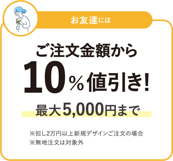 お友達にはご注文金額から 10％値引き！最大 5,000円まで※但し2万円以上新規デザインご注文の場合※無地注文は対象外