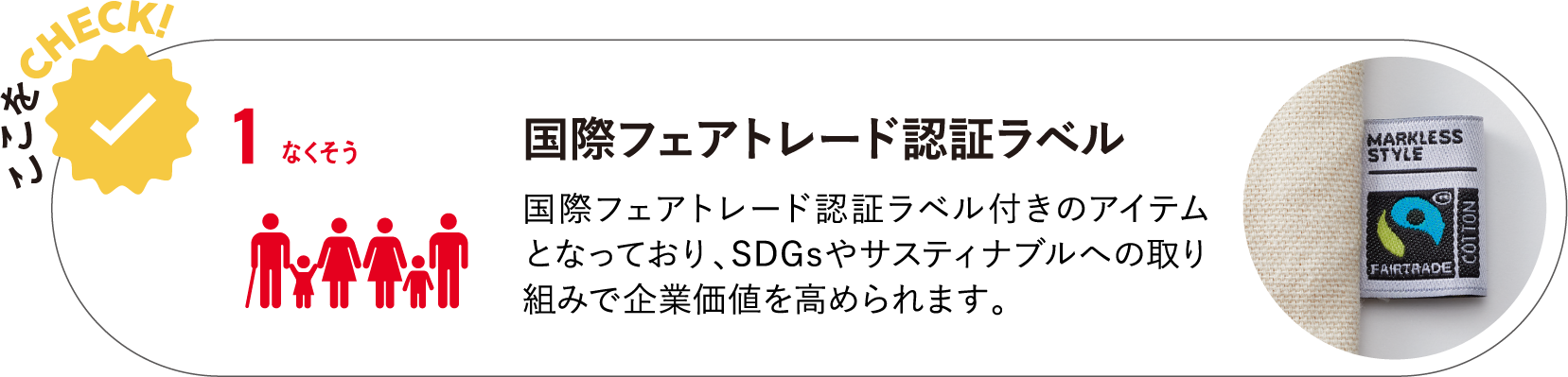 国際フェアトレード認証ラベル　国際フェアトレード認証ラベル付きのアイテムとなっており、SDGsやサスティナブルへの取り組みで企業価値を高められます。